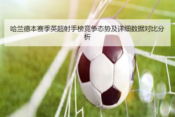 哈兰德本赛季英超射手榜竞争态势及详细数据对比分析